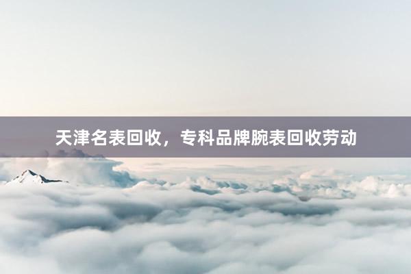 天津名表回收，专科品牌腕表回收劳动