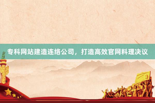 专科网站建造连络公司，打造高效官网料理决议